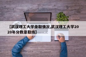【武汉理工大学录取情况,武汉理工大学2020年分数录取线】