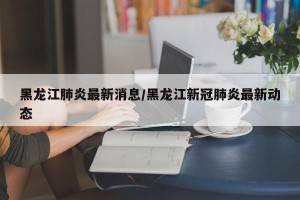 黑龙江肺炎最新消息/黑龙江新冠肺炎最新动态