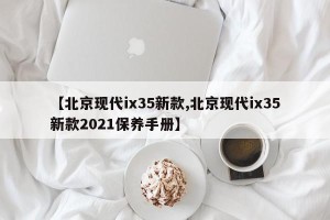 【北京现代ix35新款,北京现代ix35新款2021保养手册】