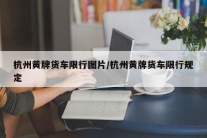 杭州黄牌货车限行图片/杭州黄牌货车限行规定
