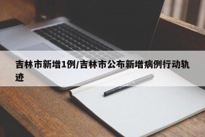 吉林市新增1例/吉林市公布新增病例行动轨迹