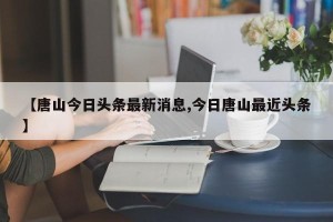 【唐山今日头条最新消息,今日唐山最近头条】