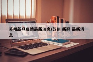 苏州新冠疫情最新消息/苏州 新冠 最新消息