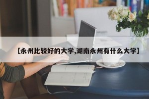 【永州比较好的大学,湖南永州有什么大学】