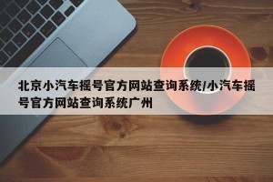 北京小汽车摇号官方网站查询系统/小汽车摇号官方网站查询系统广州