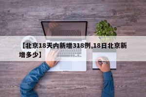 【北京18天内新增318例,18日北京新增多少】