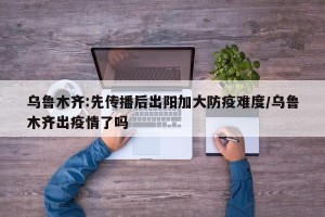 乌鲁木齐:先传播后出阳加大防疫难度/乌鲁木齐出疫情了吗