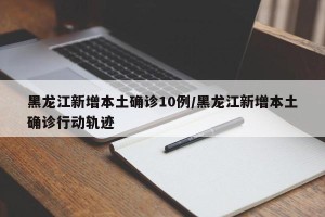 黑龙江新增本土确诊10例/黑龙江新增本土确诊行动轨迹