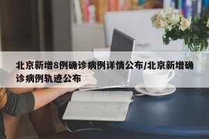 北京新增8例确诊病例详情公布/北京新增确诊病例轨迹公布