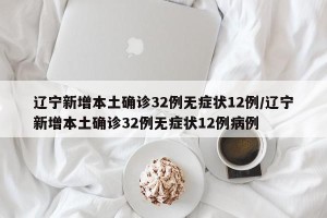 辽宁新增本土确诊32例无症状12例/辽宁新增本土确诊32例无症状12例病例