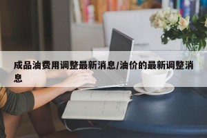 成品油费用调整最新消息/油价的最新调整消息