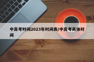 中高考时间2023年时间表/中高考具体时间