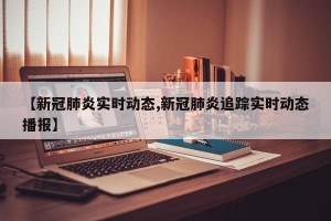 【新冠肺炎实时动态,新冠肺炎追踪实时动态播报】