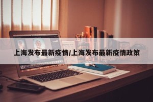 上海发布最新疫情/上海发布最新疫情政策