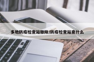 多地防疫检查站撤除/防疫检查站查什么