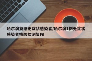 哈尔滨复阳无症状感染者/哈尔滨1例无症状感染者核酸检测复阳