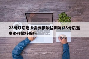 28号以后返乡需要核酸检测吗/28号后返乡必须做核酸吗