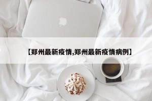 【郑州最新疫情,郑州最新疫情病例】