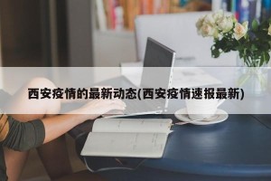西安疫情的最新动态(西安疫情速报最新)