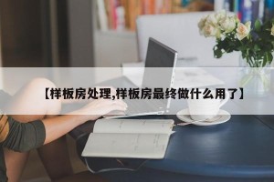 【样板房处理,样板房最终做什么用了】