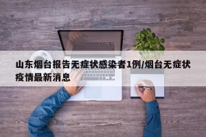 山东烟台报告无症状感染者1例/烟台无症状疫情最新消息