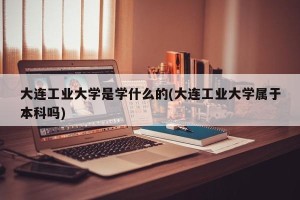 大连工业大学是学什么的(大连工业大学属于本科吗)