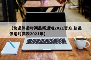 【快递停运时间最新通知2021官方,快递停运时间表2021年】