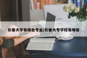 长春大学有哪些专业/长春大专学校有哪些
