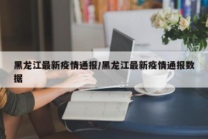 黑龙江最新疫情通报/黑龙江最新疫情通报数据