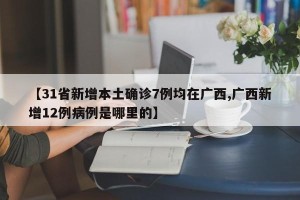 【31省新增本土确诊7例均在广西,广西新增12例病例是哪里的】