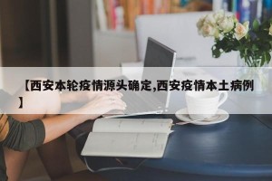 【西安本轮疫情源头确定,西安疫情本土病例】