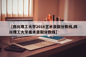 【四川理工大学2016艺术录取分数线,四川理工大学美术录取分数线】