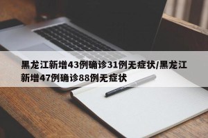 黑龙江新增43例确诊31例无症状/黑龙江新增47例确诊88例无症状