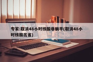 专家:取消48小时核酸非躺平(取消48小时核酸出省)