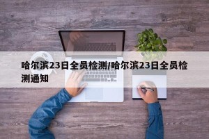 哈尔滨23日全员检测/哈尔滨23日全员检测通知