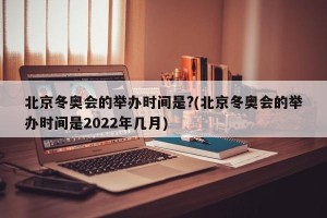 北京冬奥会的举办时间是?(北京冬奥会的举办时间是2022年几月)