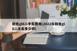 别克gl8二手车费用(2022年别克gl8二手车多少钱)