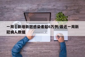 一周內新增新冠感染者超6万例/最近一周新冠病人数据