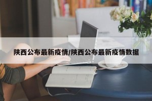 陕西公布最新疫情/陕西公布最新疫情数据