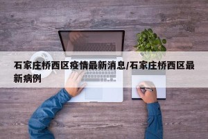 石家庄桥西区疫情最新消息/石家庄桥西区最新病例