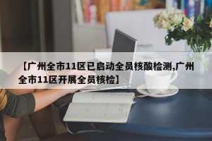 【广州全市11区已启动全员核酸检测,广州全市11区开展全员核检】