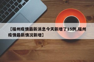 【福州疫情最新消息今天新增了15例,福州疫情最新情况新增】