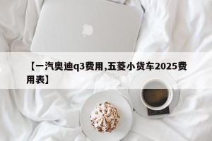 【一汽奥迪q3费用,五菱小货车2025费用表】