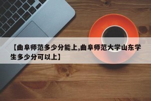 【曲阜师范多少分能上,曲阜师范大学山东学生多少分可以上】