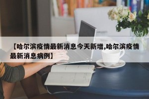 【哈尔滨疫情最新消息今天新增,哈尔滨疫情最新消息病例】