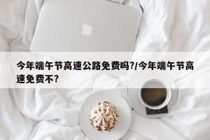 今年端午节高速公路免费吗?/今年端午节高速免费不?