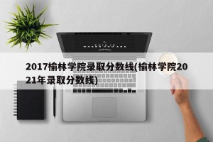 2017榆林学院录取分数线(榆林学院2021年录取分数线)