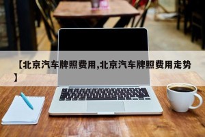 【北京汽车牌照费用,北京汽车牌照费用走势】