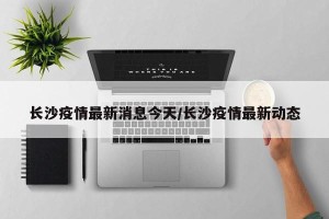 长沙疫情最新消息今天/长沙疫情最新动态