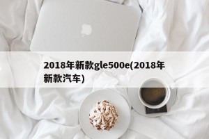 2018年新款gle500e(2018年新款汽车)